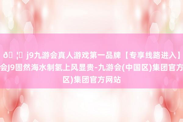 🦄j9九游会真人游戏第一品牌【专享线路进入】九游会J9固然海水制氢上风显贵-九游会(中国区)集团官方网站