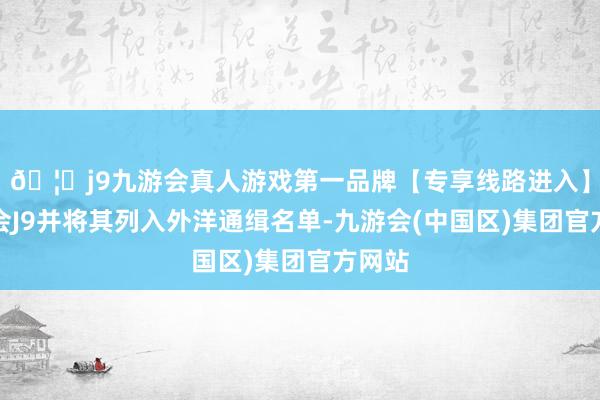 🦄j9九游会真人游戏第一品牌【专享线路进入】九游会J9并将其列入外洋通缉名单-九游会(中国区)集团官方网站